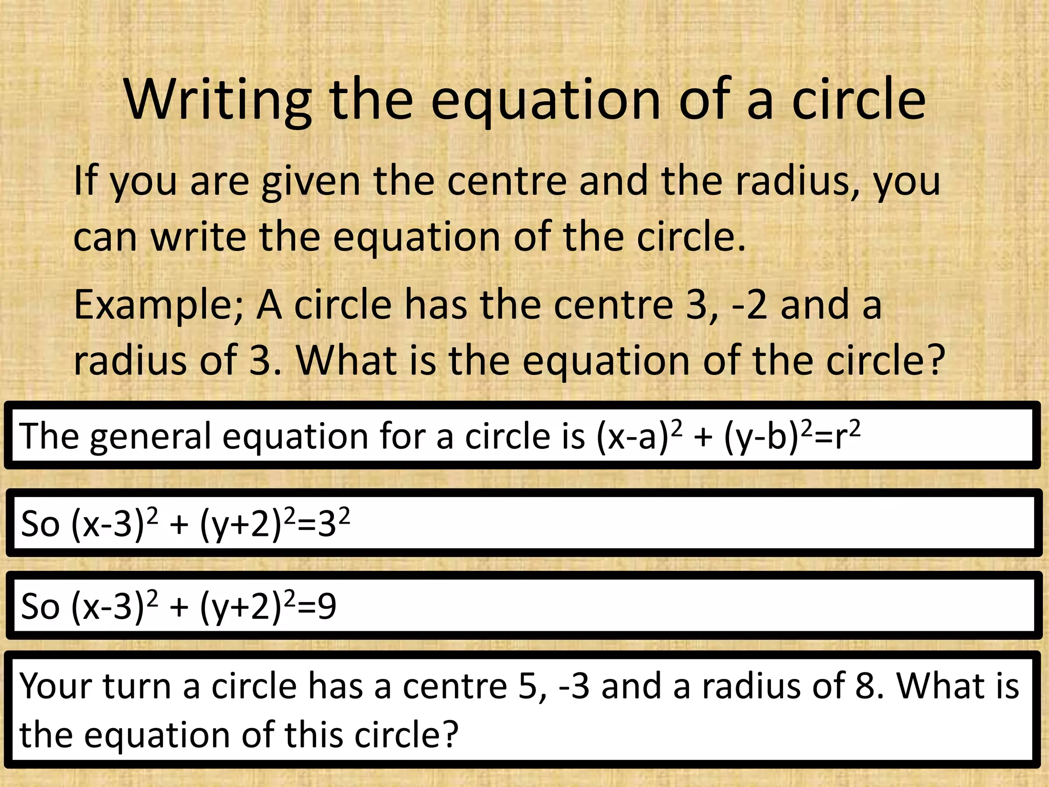 Writing the equation of a circle
If you are given the centre and the radius, you
can write the equation of the circle.
Example; A circle has the centre 3, -2 and a
radius of 3. What is the equation of the circle?
The general equation for a circle is (x-a)2 + (y-b)2=r2
So (x-3)2 + (y+2)2=32
So (x-3)2 + (y+2)2=9
Your turn a circle has a centre 5, -3 and a radius of 8. What is
the equation of this circle?
 