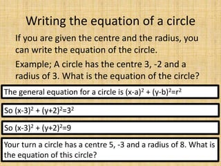 Writing the equation of a circle
If you are given the centre and the radius, you
can write the equation of the circle.
Example; A circle has the centre 3, -2 and a
radius of 3. What is the equation of the circle?
The general equation for a circle is (x-a)2 + (y-b)2=r2
So (x-3)2 + (y+2)2=32
So (x-3)2 + (y+2)2=9
Your turn a circle has a centre 5, -3 and a radius of 8. What is
the equation of this circle?
 