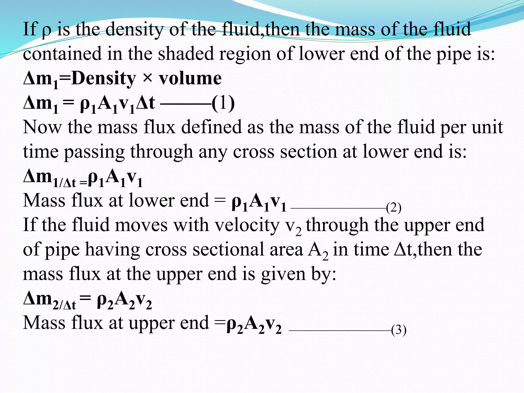 If ρ is the density of the fluid,then the mass of the fluid
contained in the shaded region of lower end of the pipe is:
Δm1=Density × volume
Δm1 = ρ1A1v1Δt ——–(1)
Now the mass flux defined as the mass of the fluid per unit
time passing through any cross section at lower end is:
Δm1/Δt =ρ1A1v1
Mass flux at lower end = ρ1A1v1 ———————(2)
If the fluid moves with velocity v2 through the upper end
of pipe having cross sectional area A2 in time Δt,then the
mass flux at the upper end is given by:
Δm2/Δt = ρ2A2v2
Mass flux at upper end =ρ2A2v2 ———————–(3)
 