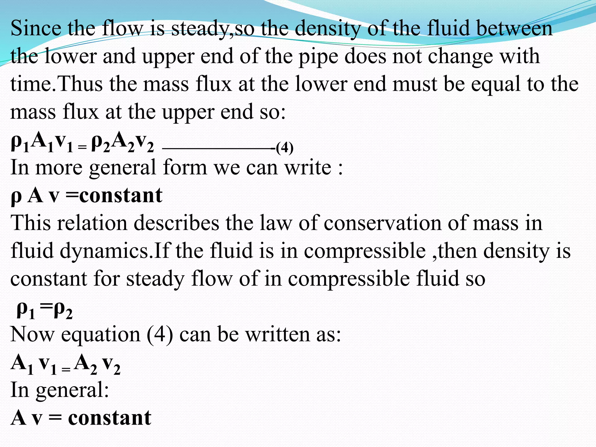 Since the flow is steady,so the density of the fluid between
the lower and upper end of the pipe does not change with
time.Thus the mass flux at the lower end must be equal to the
mass flux at the upper end so:
ρ1A1v1 = ρ2A2v2 ———————-(4)
In more general form we can write :
ρ A v =constant
This relation describes the law of conservation of mass in
fluid dynamics.If the fluid is in compressible ,then density is
constant for steady flow of in compressible fluid so
ρ1 =ρ2
Now equation (4) can be written as:
A1 v1 = A2 v2
In general:
A v = constant
 