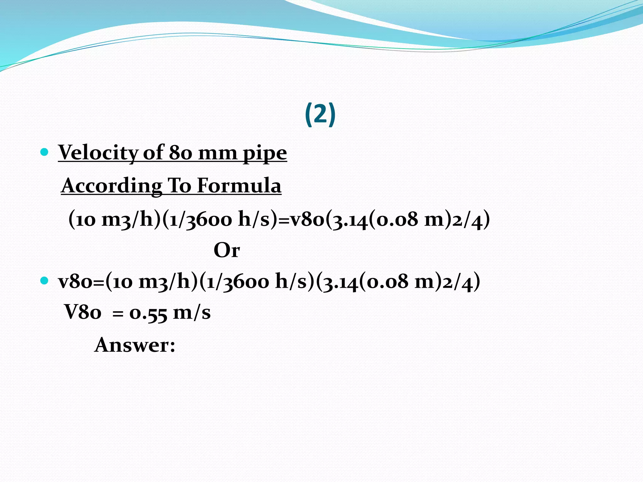 (2)
 Velocity of 80 mm pipe
According To Formula
(10 m3/h)(1/3600 h/s)=v80(3.14(0.08 m)2/4)
Or
 v80=(10 m3/h)(1/3600 h/s)(3.14(0.08 m)2/4)
V80 = 0.55 m/s
Answer:
 