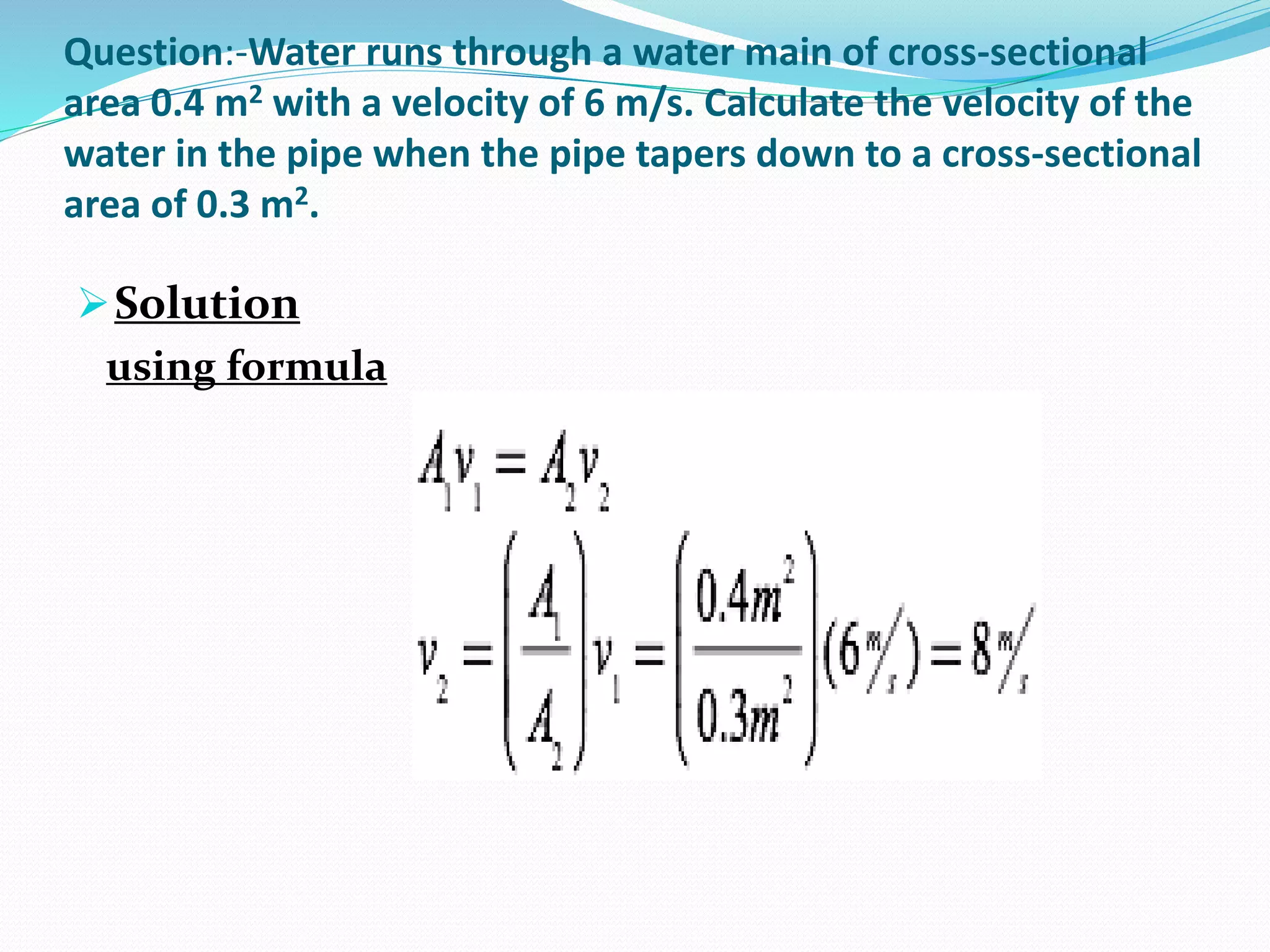 Question:-Water runs through a water main of cross-sectional
area 0.4 m2 with a velocity of 6 m/s. Calculate the velocity of the
water in the pipe when the pipe tapers down to a cross-sectional
area of 0.3 m2.
Solution
using formula
 