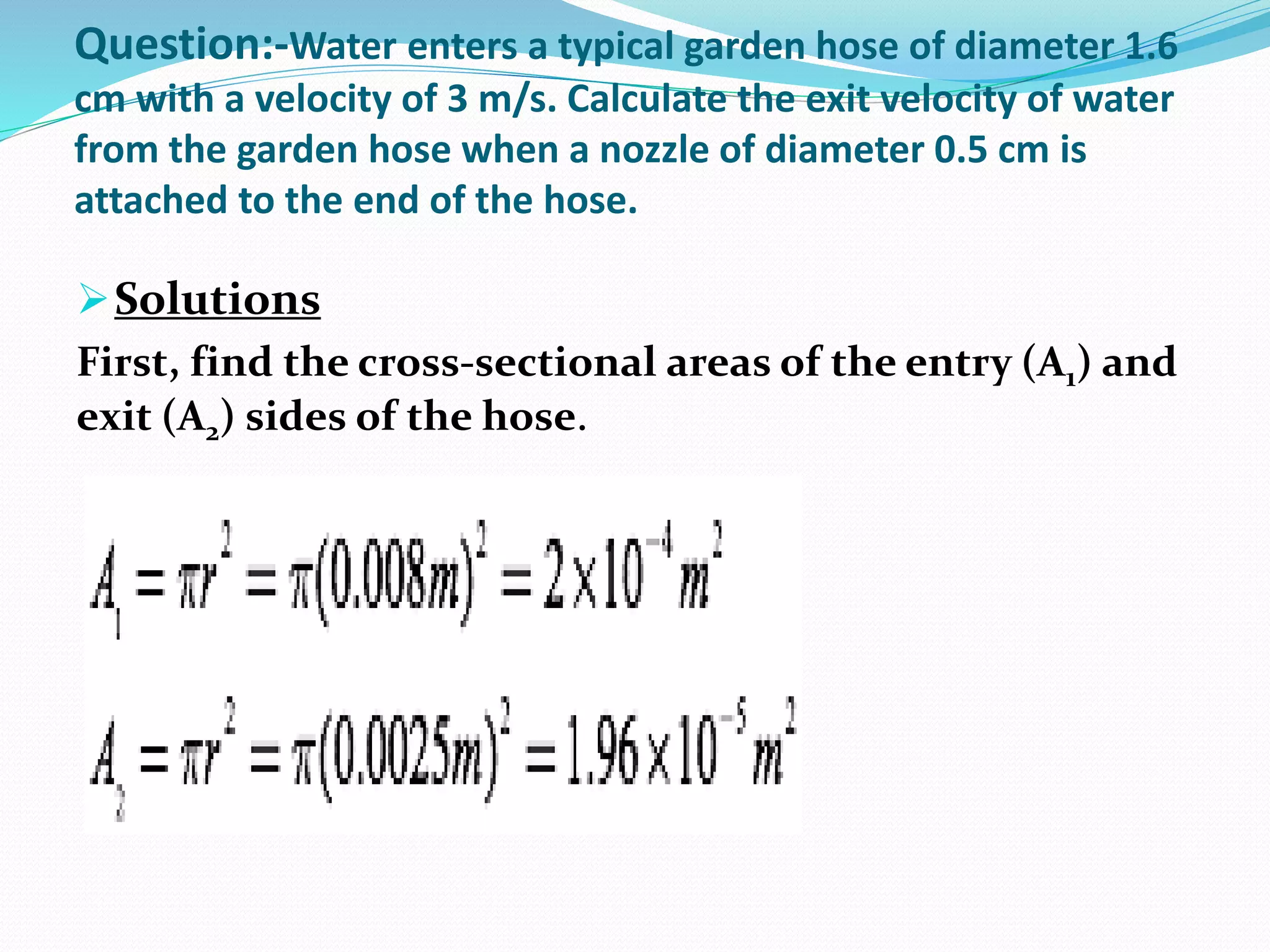 Question:-Water enters a typical garden hose of diameter 1.6
cm with a velocity of 3 m/s. Calculate the exit velocity of water
from the garden hose when a nozzle of diameter 0.5 cm is
attached to the end of the hose.
Solutions
First, find the cross-sectional areas of the entry (A1) and
exit (A2) sides of the hose.
 