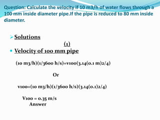 Question: Calculate the velocity if 10 m3/h of water flows through a
100 mm inside diameter pipe.If the pipe is reduced to 80 mm inside
diameter.
Solutions
(1)
 Velocity of 100 mm pipe
(10 m3/h)(1/3600 h/s)=v100(3.14(0.1 m)2/4)
Or
v100=(10 m3/h)(1/3600 h/s)(3.14(0.1)2/4)
V100 = 0.35 m/s
Answer
 