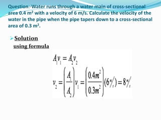 Question:-Water runs through a water main of cross-sectional
area 0.4 m2 with a velocity of 6 m/s. Calculate the velocity of the
water in the pipe when the pipe tapers down to a cross-sectional
area of 0.3 m2.
Solution
using formula
 