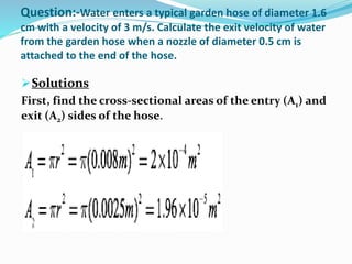 Question:-Water enters a typical garden hose of diameter 1.6
cm with a velocity of 3 m/s. Calculate the exit velocity of water
from the garden hose when a nozzle of diameter 0.5 cm is
attached to the end of the hose.
Solutions
First, find the cross-sectional areas of the entry (A1) and
exit (A2) sides of the hose.
 