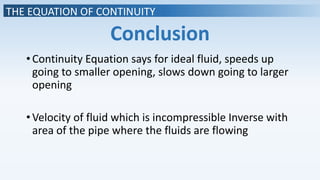 THE EQUATION OF CONTINUITY
Conclusion
•Continuity Equation says for ideal fluid, speeds up
going to smaller opening, slows down going to larger
opening
•Velocity of fluid which is incompressible Inverse with
area of the pipe where the fluids are flowing
 