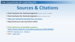 THE EQUATION OF CONTINUITY
Sources & Citations
• Fluid mechanics for chemical engineers Book by James O. Wilkes
• Fluid mechanics for chemical engineers Book by Mathieu Mory
• https://en.wikipedia.org/wiki/Fluid_dynamics
• http://ctmd.oum.edu.my/v2/tut orkits/
• Fluid dynamics of sprinkler systems:
https://www.cabdirect.org/cabdirect/abstract/19811964663
• Author(s) : Heermann, D. F. ; Kohl, R. A.
• Editors : Jensen, M. E.
 