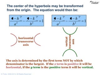 The center of the hyperbola may be transformed
from the origin. The equation would then be:
horizontal
transverse
axis
12
2
2
2
b
ky
a
hx
12
2
2
2
b
hx
a
ky
vertical
transverse
axis
The axis is determined by the first term NOT by which
denominator is the largest. If the x term is positive it will be
horizontal, if the y term is the positive term it will be vertical.
© iTutor. 2000-2013. All Rights Reserved
 