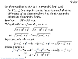 Let the coordinates of F be (–c, 0) and G be (–c, 0) .
Let P(x , y) be any point on the hyperbola such that the
difference of the distances from P to the farther point
minus the closer point be 2a.
So given, PF – PG = 2a
Using the distance formula, we have
Squaring both side we get
square binomials
aycxycx 2)()( 2222
2222
)(2)( ycxaycxor
2222222
)(4)(4)( ycxaycxaycx
2222222
)(4242 ycxaxccxaxccx
22
)( ycxa
a
xc
or
© iTutor. 2000-2013. All Rights Reserved
 