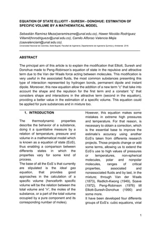 1
EQUATION OF STATE ELLIOTT - SURESH - DONOHUE: ESTIMATION OF
SPECIFIC VOLUME BY A MATHEMATICAL MODEL
Sebastián Ramírez Meza(seramirezme@unal.edu.co), Hawer Nicolás Rodríguez
Villamil(hnrodriguezv@unal.edu.co), Camilo Alfonso Valencia Mejia
(caavalenciam@unal.edu.co).
Universidad Nacional de Colombia, Sede Bogotá, Facultad de Ingeniería, Departamento de Ingeniería Química y Ambiental. 2016.
___________________________________________________________________
ABSTRACT
The principal aim of this article is to explain the modification that Elliott, Suresh and
Donohue made to Peng-Robinson’s equation of state in the repulsive and attractive
term due to the Van der Waals force acting between molecules. This modification is
very useful in the associated fluids, the most common substances presenting this
type of interaction represented by hydrogen bonds, permanent dipole and instant
dipole. Moreover, this new equation allow the addition of a new term “c” that take into
account the shape and the repulsion for the first term and a constant “q” that
considers shape and interactions in the attractive term (second in the equation),
providing a better value in the estimation of a specific volume. This equation could
be applied for pure substances and in mixture too.
___________________________________________________________________
1. INTRODUCTION
The thermodynamic properties
describe the behavior of a substance,
doing it a quantitative measure by a
relation of temperature, pressure and
volume in a mathematical model which
is known as a equation of state (EoS),
thus enabling a comparison between
differents states in which the
properties vary for some kind of
process.
The base of all the EoS´s that currently
are stipulated is the ideal gas
equation, that provides good
approaches in the calculation of a
specific volume (henceforth specific
volume will be the relation between the
total volume and “n”, the moles of the
substance, or a part of the total volume
occupied by a pure component and its
corresponding number of moles).
However, this equation makes some
mistakes in extreme high pressures
and temperature. For that reason, is
necessary to obtain a correction, which
is the essential base to improve the
estimate’s accuracy using another
EoS’s taken from differents research
projects. Those projects change or add
some terms, allowing us to extend the
EoS’s use to high values of pressures
or temperatures, non-spherical
molecules, polar and nonpolar
molecules, ranges of critical
properties, associated and
nonassociated fluids and by last, in the
mixture; through Van der Waals
(1873), Redlich-Kwong (1949), Soave
(1972), Peng-Robinson (1976) till
Elliott-Suresh-Donohue (1990) and
some more.
It have been developed four differents
groups of EoS’s: cubic equations, virial
 