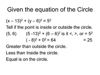 Given the equation of the Circle
(x – 13)2 + (y – 6)2 = 52
Tell if the point is inside or outside the circle.
(5, 6) (5 -13)2 + (6 – 6)2 is it <, >, or = 52
( - 8)2 + 02 = 64 = 25
Greater than outside the circle.
Less than Inside the circle.
Equal is on the circle.
 