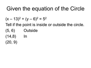 Given the equation of the Circle
(x – 13)2 + (y – 6)2 = 52
Tell if the point is inside or outside the circle.
(5, 6) Outside
(14,8) In
(20, 9)
 