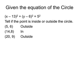 Given the equation of the Circle
(x – 13)2 + (y – 6)2 = 52
Tell if the point is inside or outside the circle.
(5, 6) Outside
(14,8) In
(20, 9) Outside
 