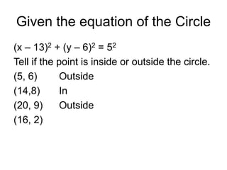 Given the equation of the Circle
(x – 13)2 + (y – 6)2 = 52
Tell if the point is inside or outside the circle.
(5, 6) Outside
(14,8) In
(20, 9) Outside
(16, 2)
 
