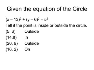 Given the equation of the Circle
(x – 13)2 + (y – 6)2 = 52
Tell if the point is inside or outside the circle.
(5, 6) Outside
(14,8) In
(20, 9) Outside
(16, 2) On
 