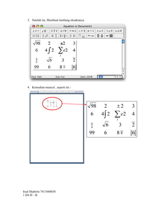3. Setelah itu, Membuat lambang eksaktanya.




   4. Kemudian muncul , seperti ini :




                                                 98    2     2      3
                                                 6    4 2    e2
                                                             1
                                                                     4
                                                 6
                                                        6        3   2
                                                                      
                                                 6

                                                 99    6     8      6




Irsal Shabirin 7411040038
1 D4 IT - B
 