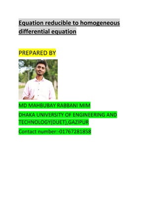 Equation reducible to homogeneous
differential equation
PREPARED BY
MD MAHBUBAY RABBANI MIM
DHAKA UNIVERSITY OF ENGINEERING AND
TECHNOLOGY(DUET),GAZIPUR
Contact number:-01767281858
 