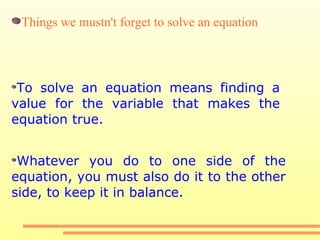 To solve an equation means finding a value for the variable that makes the equation true. Whatever you do to one side of the equation, you must also do it to the other side, to keep it in balance. Things we mustn't forget to solve an equation