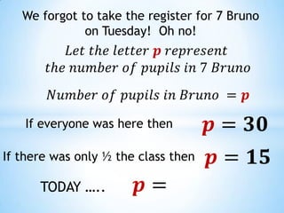 We forgot to take the register for 7 Bruno on Tuesday!  Oh no!   𝐿𝑒𝑡 𝑡h𝑒 𝑙𝑒𝑡𝑡𝑒𝑟 𝒑 𝑟𝑒𝑝𝑟𝑒𝑠𝑒𝑛𝑡  𝑡h𝑒 𝑛𝑢𝑚𝑏𝑒𝑟 𝑜𝑓 𝑝𝑢𝑝𝑖𝑙𝑠 𝑖𝑛 7 𝐵𝑟𝑢𝑛𝑜   𝑁𝑢𝑚𝑏𝑒𝑟 𝑜𝑓 𝑝𝑢𝑝𝑖𝑙𝑠 𝑖𝑛 𝐵𝑟𝑢𝑛𝑜 =𝒑   𝒑=𝟑𝟎   If everyone was here then 𝒑=𝟏𝟓   If there was only ½ the class then  𝒑=   TODAY ….. 