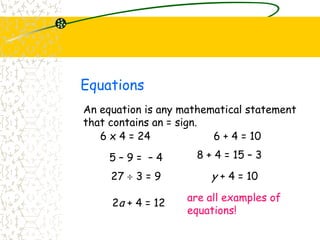 Equations
An equation is any mathematical statement
that contains an = sign.
6 + 4 = 10
5 – 9 = – 4 8 + 4 = 15 – 3
6 x 4 = 24
27 3 = 9 y + 4 = 10
2a + 4 = 12
are all examples of
equations!
 