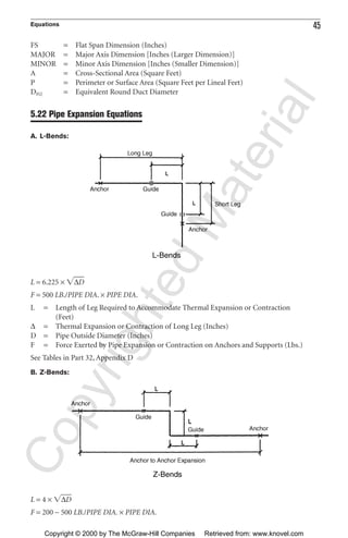 Equations 45
FS = Flat Span Dimension (Inches)
MAJOR = Major Axis Dimension [Inches (Larger Dimension)]
MINOR = Minor Axis Dimension [Inches (Smaller Dimension)]
A = Cross-Sectional Area (Square Feet)
P = Perimeter or Surface Area (Square Feet per Lineal Feet)
DEQ = Equivalent Round Duct Diameter
5.22 Pipe Expansion Equations
A. L-Bends:
L = 6.225 × ͙∆Dෆ
F = 500 LB./PIPE DIA. × PIPE DIA.
L = Length of Leg Required to Accommodate Thermal Expansion or Contraction
(Feet)
∆ = Thermal Expansion or Contraction of Long Leg (Inches)
D = Pipe Outside Diameter (Inches)
F = Force Exerted by Pipe Expansion or Contraction on Anchors and Supports (Lbs.)
See Tables in Part 32, Appendix D
B. Z-Bends:
L = 4 × ͙∆Dෆ
F = 200 − 500 LB./PIPE DIA. × PIPE DIA.
CopyrightedMaterial
Copyright © 2000 by The McGraw-Hill Companies Retrieved from: www.knovel.com
 