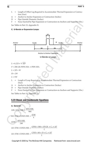 46 PART 5
L = Length of Offset Leg Required to Accommodate Thermal Expansion or Contrac-
tion (Feet)
∆ = Anchor to Anchor Expansion or Contraction (Inches)
D = Pipe Outside Diameter (Inches)
F = Force Exerted by Pipe Expansion or Contraction on Anchors and Supports (Lbs.)
See Tables in Part 32, Appendix D.
C. U-Bends or Expansion Loops:
L = 6.225 × ͙∆Dෆ
F = 200 LB./PIPE DIA. × PIPE DIA.
L = 2H + W
H = 2W
L = 5W
L = Length of Loop Required to Accommodate Thermal Expansion or Contraction
(Feet)
∆ = Anchor to Anchor Expansion or Contraction (Inches)
D = Pipe Outside Diameter (Inches)
F = Force Exerted by Pipe Expansion or Contraction on Anchors and Supports (Lbs.)
See Tables in Part 32, Appendix D.
5.23 Steam and Condensate Equations
A. General:
LBS. STM./HR. =
LB. STM. COND./HR. =
EDR =
LB. STM. COND./HR. =
LB. STM. COND./HR. =
CFM × 60 × D × CP × ∆T
ᎏᎏᎏ
L
GPM × 500 × SP.GR. × CP × ∆T
ᎏᎏᎏᎏ
L
BTU/HR.
ᎏᎏ
240
EDR
ᎏ
4
BTU/HR.
ᎏᎏ
960
CopyrightedMaterial
Copyright © 2000 by The McGraw-Hill Companies Retrieved from: www.knovel.com
 