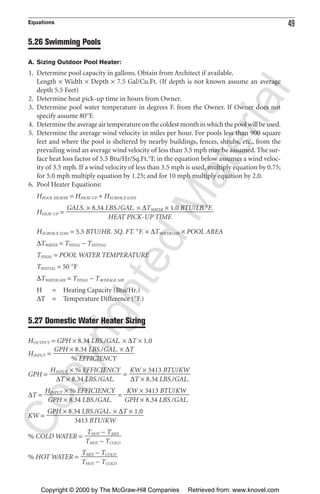 Equations 49
5.26 Swimming Pools
A. Sizing Outdoor Pool Heater:
1. Determine pool capacity in gallons. Obtain from Architect if available.
Length × Width × Depth × 7.5 Gal/Cu.Ft. (If depth is not known assume an average
depth 5.5 Feet)
2. Determine heat pick-up time in hours from Owner.
3. Determine pool water temperature in degrees F. from the Owner. If Owner does not
specify assume 80°F.
4. Determinetheaverageairtemperatureonthecoldestmonthinwhichthepoolwillbeused.
5. Determine the average wind velocity in miles per hour. For pools less than 900 square
feet and where the pool is sheltered by nearby buildings, fences, shrubs, etc., from the
prevailing wind an average wind velocity of less than 3.5 mph may be assumed. The sur-
face heat loss factor of 5.5 Btu/Hr/Sq.Ft.°F. in the equation below assumes a wind veloc-
ity of 3.5 mph. If a wind velocity of less than 3.5 mph is used, multiply equation by 0.75;
for 5.0 mph multiply equation by 1.25; and for 10 mph multiply equation by 2.0.
6. Pool Heater Equations:
HPOOL HEATER = HHEAT-UP + HSURFACE LOSS
HHEAT-UP =
HSURFACE LOSS = 5.5 BTU/HR. SQ. FT. °F. × ∆TWATER/AIR × POOL AREA
∆TWATER = TFINAL − TINITIAL
TFINAL = POOL WATER TEMPERATURE
TINITIAL = 50 °F
∆TWATER/AIR = TFINAL − TAVERAGE AIR
H = Heating Capacity (Btu/Hr.)
∆T = Temperature Difference (°F.)
5.27 Domestic Water Heater Sizing
HOUTPUT = GPH × 8.34 LBS./GAL. × ∆T × 1.0
HINPUT =
GPH = =
∆T = =
KW =
% COLD WATER =
% HOT WATER =
TMIX − TCOLD
ᎏᎏ
THOT − TCOLD
THOT − TMIX
ᎏᎏ
THOT − TCOLD
GPH × 8.34 LBS./GAL. × ∆T × 1.0
ᎏᎏᎏᎏ
3413 BTU/KW
KW × 3413 BTU/KW
ᎏᎏᎏ
GPH × 8.34 LBS./GAL.
HINPUT × % EFFICIENCY
ᎏᎏᎏ
GPH × 8.34 LBS./GAL.
KW × 3413 BTU/KW
ᎏᎏᎏ
∆T × 8.34 LBS./GAL.
HINPUT × % EFFICIENCY
ᎏᎏᎏ
∆T × 8.34 LBS./GAL.
GPH × 8.34 LBS./GAL. × ∆T
ᎏᎏᎏ
% EFFICIENCY
GALS. × 8.34 LBS./GAL. × ∆TWATER × 1.0 BTU/LB.°F.
ᎏᎏᎏᎏᎏᎏ
HEAT PICK-UP TIME
CopyrightedMaterial
Copyright © 2000 by The McGraw-Hill Companies Retrieved from: www.knovel.com
 