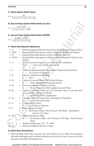 Equations 51
C. Steam System Relief Valves:
A =
D. Gas and Vapor System Relief Valves (Lb./Hr.):
A =
E. Gas and Vapor System Relief Valves (SCFM):
A =
F. Relief Valve Equation Definitions:
1. A = Minimum Required Effective Relief Valve Discharge Area (Square Inches)
2. GPM = Required Relieving Capacity at Flow Conditions (Gallons per Minute)
3. W = Required Relieving Capacity at Flow Conditions (Lbs./Hr.)
4. SCFM = Required Relieving Capacity at Flow Conditions (Standard Cubic Feet per
Minute)
5. G = Specific Gravity of Liquid, Gas, or Vapor at Flow Conditions
Water = 1.0 for most HVAC Applications
Air = 1.0
6. C = Coefficient Determined from Expression of Ratio of Specific Heats
C = 315 if Value is Unknown
7. K = Effective Coefficient of Discharge
K = 0.975
8. KB = Capacity Correction Factor Due to Back Pressure
KB = 1.0 for Atmospheric Discharge Systems
9. KV = Flow Correction Factor Due to Viscosity
KV = 0.9 to 1.0 for most HVAC Applications with Water
10. KN = Capacity Correction Factor for Dry Saturated Steam at Set Pressures
above 1500 Psia and up to 3200 Psia
KN = 1.0 for most HVAC Applications
11. KSH = Capacity Correction Factor Due to the Degree of Superheat
KSH = 1.0 for Saturated Steam
12. Z = Compressibility Factor
Z = 1.0 If Value is Unknown
13. P = Relieving Pressure (Psia)
P = Set Pressure (Psig) + Over Pressure (10% Psig) + Atmospheric
Pressure (14.7 Psia)
14. ∆P = Differential Pressure (Psig)
∆P = Set Pressure (Psig) + Over Pressure (10% Psig) − Back Pressure
(Psig)
15. T = Absolute Temperature (°R = °F. + 460)
16. M = Molecular Weight of the Gas or Vapor
G. Relief Valve Sizing Notes:
1. When multiple relief valves are used, one valve shall be set at or below the maximum
allowable working pressure, and the remaining valves may be set up to 5 percent over the
maximum allowable working pressure.
SCFM × ͙TGZෆ
ᎏᎏᎏ
1.175 × C × K × P × KB
W × ͙TZෆ
ᎏᎏᎏ
C × K × P × KB × ͙Mෆ
W
ᎏᎏᎏ
51.5 × K × P × KSH × KN × KB
CopyrightedMaterial
Copyright © 2000 by The McGraw-Hill Companies Retrieved from: www.knovel.com
 