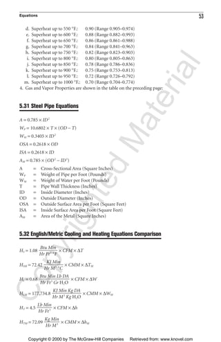 Equations 53
d. Superheat up to 550 °F.: 0.90 (Range 0.905–0.974)
e. Superheat up to 600 °F.: 0.88 (Range 0.882–0.993)
f. Superheat up to 650 °F.: 0.86 (Range 0.861–0.988)
g. Superheat up to 700 °F.: 0.84 (Range 0.841–0.963)
h. Superheat up to 750 °F.: 0.82 (Range 0.823–0.903)
i. Superheat up to 800 °F.: 0.80 (Range 0.805–0.863)
j. Superheat up to 850 °F.: 0.78 (Range 0.786–0.836)
k. Superheat up to 900 °F.: 0.75 (Range 0.753–0.813)
l. Superheat up to 950 °F.: 0.72 (Range 0.726–0.792)
m. Superheat up to 1000 °F.: 0.70 (Range 0.704–0.774)
4. Gas and Vapor Properties are shown in the table on the preceding page:
5.31 Steel Pipe Equations
A = 0.785 × ID2
WP = 10.6802 × T × (OD − T)
WW = 0.3405 × ID2
OSA = 0.2618 × OD
ISA = 0.2618 × ID
AM = 0.785 × (OD2
− ID2
)
A = Cross-Sectional Area (Square Inches)
WP = Weight of Pipe per Foot (Pounds)
WW = Weight of Water per Foot (Pounds)
T = Pipe Wall Thickness (Inches)
ID = Inside Diameter (Inches)
OD = Outside Diameter (Inches)
OSA = Outside Surface Area per Foot (Square Feet)
ISA = Inside Surface Area per Foot (Square Feet)
AM = Area of the Metal (Square Inches)
5.32 English/Metric Cooling and Heating Equations Comparison
HS = 1.08 × CFM × ∆T
HSM = 72.42 × CMM × ∆TM
HL = 0.68 × CFM × ∆W
HLM = 177,734.8 × CMM × ∆WM
HT = 4.5 × CFM × ∆h
HTM = 72.09 × CMM × ∆hM
Kg Min
ᎏ
Hr M3
Lb Min
ᎏ
Hr Ft3
KJ Min Kg DA
ᎏᎏ
Hr M3
Kg H2O
Btu Min Lb DA
ᎏᎏ
Hr Ft3
Gr H2O
KJ Min
ᎏᎏ
Hr M3
°C
Btu Min
ᎏ
Hr Ft3
°F
CopyrightedMaterial
Copyright © 2000 by The McGraw-Hill Companies Retrieved from: www.knovel.com
 