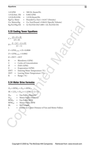 Equations 55
1.0 GPM = 500 Lb. Steam/Hr.
1.0 Lb.Stm. /Hr = 0.002 GPM
1.0 Lb.H2O/Hr = 1.0 Lb.Steam/Hr.
Kg/Cu. Meter = Pounds/Cu. Feet × 16.017 (Density)
Cu. Meters/Kg = Cu. Feet/Pound × 0.0624 (Specific Volume)
Kg H2O/Kg DA = Gr H2O/Lb DA/7,000 = Lb. H2O/Lb DA
5.33 Cooling Tower Equations
C =
B =
E = GPMCOND. × R × 0.0008
D = GPMCOND. × 0.0002
R = EWT − LWT
B = Blowdown (GPM)
C = Cycles of Concentration
D = Drift (GPM)
E = Evaporation (GPM)
EWT = Entering Water Temperature (°F.)
LWT = Leaving Water Temperature (°F.)
R = Range (°F.)
5.34 Motor Drive Formulas
DFP × RPMFP = DMP × RPMMP
BL = [(DFP + DMP) × 1.5708] + (2 × L)
DFP = Fan Pulley Diameter
DMP = Motor Pulley Diameter
RPMFP = Fan Pulley RPM
RPMMP = Motor Pulley RPM
BL = Belt Length
L = Center-to-Center Distance of Fan and Motor Pulleys
E − [(C − 1) × D]
ᎏᎏ
(C − 1)
(E + D + B)
ᎏᎏ
(D + B)
CopyrightedMaterial
Copyright © 2000 by The McGraw-Hill Companies Retrieved from: www.knovel.com
 