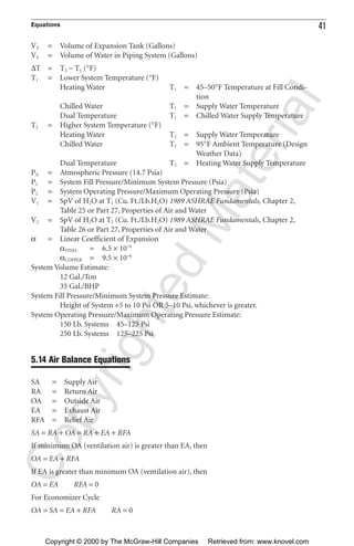 Equations 41
VT = Volume of Expansion Tank (Gallons)
VS = Volume of Water in Piping System (Gallons)
∆T = T2 − T1 (°F)
T1 = Lower System Temperature (°F)
Heating Water T1 = 45–50°F Temperature at Fill Condi-
tion
Chilled Water T1 = Supply Water Temperature
Dual Temperature T1 = Chilled Water Supply Temperature
T2 = Higher System Temperature (°F)
Heating Water T2 = Supply Water Temperature
Chilled Water T2 = 95°F Ambient Temperature (Design
Weather Data)
Dual Temperature T2 = Heating Water Supply Temperature
PA = Atmospheric Pressure (14.7 Psia)
P1 = System Fill Pressure/Minimum System Pressure (Psia)
P2 = System Operating Pressure/Maximum Operating Pressure (Psia)
V1 = SpV of H2O at T1 (Cu. Ft./Lb.H2O) 1989 ASHRAE Fundamentals, Chapter 2,
Table 25 or Part 27, Properties of Air and Water
V2 = SpV of H2O at T2 (Cu. Ft./Lb.H2O) 1989 ASHRAE Fundamentals, Chapter 2,
Table 26 or Part 27, Properties of Air and Water
α = Linear Coefficient of Expansion
αSTEEL = 6.5 × 10−6
αCOPPER = 9.5 × 10−6
System Volume Estimate:
12 Gal./Ton
35 Gal./BHP
System Fill Pressure/Minimum System Pressure Estimate:
Height of System +5 to 10 Psi OR 5–10 Psi, whichever is greater.
System Operating Pressure/Maximum Operating Pressure Estimate:
150 Lb. Systems 45–125 Psi
250 Lb. Systems 125–225 Psi
5.14 Air Balance Equations
SA = Supply Air
RA = Return Air
OA = Outside Air
EA = Exhaust Air
RFA = Relief Air
SA = RA + OA = RA + EA + RFA
If minimum OA (ventilation air) is greater than EA, then
OA = EA + RFA
If EA is greater than minimum OA (ventilation air), then
OA = EA RFA = 0
For Economizer Cycle
OA = SA = EA + RFA RA = 0
CopyrightedMaterial
Copyright © 2000 by The McGraw-Hill Companies Retrieved from: www.knovel.com
 