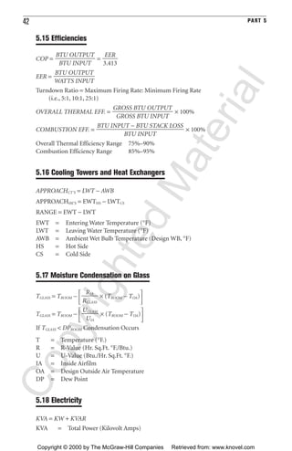 42 PART 5
5.15 Efficiencies
COP = =
EER =
Turndown Ratio = Maximum Firing Rate: Minimum Firing Rate
(i.e., 5:1, 10:1, 25:1)
OVERALL THERMAL EFF. = × 100%
COMBUSTION EFF. = × 100%
Overall Thermal Efficiency Range 75%–90%
Combustion Efficiency Range 85%–95%
5.16 Cooling Towers and Heat Exchangers
APPROACHCT’S = LWT − AWB
APPROACHHE’S = EWTHS − LWTCS
RANGE = EWT − LWT
EWT = Entering Water Temperature (°F)
LWT = Leaving Water Temperature (°F)
AWB = Ambient Wet Bulb Temperature (Design WB, °F)
HS = Hot Side
CS = Cold Side
5.17 Moisture Condensation on Glass
TGLASS = TROOM −
΄ × (TROOM − TOA)
΅
TGLASS = TROOM −
΄ × (TROOM − TOA)
΅
If TGLASS < DPROOM Condensation Occurs
T = Temperature (°F.)
R = R-Value (Hr. Sq.Ft. °F./Btu.)
U = U-Value (Btu./Hr. Sq.Ft. °F.)
IA = Inside Airfilm
OA = Design Outside Air Temperature
DP = Dew Point
5.18 Electricity
KVA = KW + KVAR
KVA = Total Power (Kilovolt Amps)
UGLASS
ᎏ
UIA
RIA
ᎏ
RGLASS
BTU INPUT − BTU STACK LOSS
ᎏᎏᎏᎏ
BTU INPUT
GROSS BTU OUTPUT
ᎏᎏᎏ
GROSS BTU INPUT
BTU OUTPUT
ᎏᎏ
WATTS INPUT
EER
ᎏ
3.413
BTU OUTPUT
ᎏᎏ
BTU INPUT
CopyrightedMaterial
Copyright © 2000 by The McGraw-Hill Companies Retrieved from: www.knovel.com
 