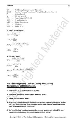 Equations 43
KW = Real Power, Electrical Energy (Kilowatts)
KVAR = Reactive Power or “Imaginary” Power (Kilovolt Amps Reactive)
V = Voltage (Volts)
A = Current (Amps)
PF = Power Factor (0.75–0.95)
BHP = Break Horsepower
MHP = Motor Horsepower
EFF = Efficiency
M/D = Motor Drive
A. Single Phase Power:
KW1φ =
KVA1φ =
BHP1φ =
MHP1φ =
B. 3-Phase Power:
KW3φ =
KVA3φ =
BHP3φ =
MHP3φ =
5.19 Calculating Heating Loads for Loading Docks, Heavily
Used Vestibules and Similar Spaces.
A. Find volume of space to be heated (Cu.Ft.).
B. Determine acceptable warm-up time for space (Min.).
C. Divide volume by time (CFM).
D. Determine inside and outside design temperatures—assume inside space temper-
ature has dropped to the outside design temperature because doors have been
open for an extended period of time.
E. Use sensible heat equation to determine heating requirement using CFM and
inside and outside design temperatures determined above.
BHP3φ
ᎏ
M/DEFF.
͙3ෆ × V × A × PF × DEVICEEFF.
ᎏᎏᎏᎏ
746
͙3ෆ × V × A
ᎏᎏ
1000
͙3ෆ × V × A × PF
ᎏᎏ
1000
BHP1φ
ᎏ
M/DEFF.
V × A × PF × DEVICEEFF.
ᎏᎏᎏ
746
V × A
ᎏ
1000
V × A × PF
ᎏᎏ
1000
CopyrightedMaterial
Copyright © 2000 by The McGraw-Hill Companies Retrieved from: www.knovel.com
 