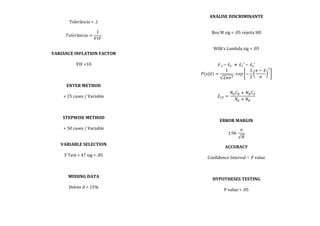  
Tolerância	
  >	
  .1	
  
	
  
𝑇𝑜𝑙𝑒𝑟â𝑛𝑐𝑖𝑎 =
1
𝑉𝐼𝐹
	
  
	
  
	
  
VARIANCE	
  INFLATION	
  FACTOR	
  
	
  
VIF	
  <10	
  
	
  
	
  
	
  
ENTER	
  METHOD	
  
	
  
+	
  15	
  cases	
  /	
  Variable	
  
	
  
	
  
	
  
STEPWISE	
  METHOD	
  
	
  
+	
  50	
  cases	
  /	
  Variable	
  
	
  
	
  
VARIABLE	
  SELECTION	
  
	
  
F	
  Test	
  =	
  47	
  sig	
  <	
  .05	
  
	
  
	
  
	
  
MISSING	
  DATA	
  
	
  
Delete	
  if	
  >	
  15%	
  
	
  
	
  
	
  
	
  
ANÁLISE	
  DISCRIMINANTE	
  
	
  
	
  
Box	
  M	
  sig	
  <	
  .05	
  rejeita	
  H0	
  
	
  
	
  
Wilk’s	
  Lambda	
  sig	
  <	
  .05	
  
	
  
	
  
𝑥  !~  𝑥!   ≠ 𝑥!′  ~  𝑥!′	
  
𝑃 𝑥 𝑥 =
1
2𝜋𝜎!
. 𝑒𝑥𝑝 −
1
2
𝑥 − 𝑥
𝜎
!
	
  
	
  
	
  
𝑍!" =
𝑁! 𝐶! + 𝑁! 𝐶!
𝑁! + 𝑁!
	
  
	
  
	
  
	
  
ERROR	
  MARGIN	
  
	
  
1.96  
𝜎
𝑁
	
  
	
  
ACCURACY	
  
	
  
Confidence	
  Interval	
  ~	
  P	
  value	
  
	
  
	
  
	
  
HYPOTHESES	
  TESTING	
  
	
  
P	
  value	
  <	
  .05	
  
	
  
	
  
	
  
 