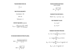 TRANSFORMATION	
  OK	
  
	
  
𝑥
𝜎
< 4	
  
	
  
	
  
MULTICOLLINEARITY	
  
	
  
Correlation	
  >	
  .90	
  
	
  
VIF	
  <10	
  
	
  
Tolerance	
  >	
  .1	
  
	
  
	
  
SUM	
  OF	
  SQUARES	
  (explain)	
  
	
  
𝐹!"#$% =
𝑆𝑆!"#!"$$%&'  . (𝑁 − 𝑐𝑜𝑒𝑓)
𝑐𝑜𝑒𝑓 − 1   . 𝑆𝑆!"#$%&'(#
	
  
	
  
	
  
	
  
	
  
	
  
	
  
STANDARD	
  ERROR	
  ESTIMATE	
  (SEE)	
  
	
  
	
  
𝑆𝐸𝐸 =
𝑆𝑢𝑚𝑆𝑞𝑢𝑎𝑟𝑒𝑑𝐸𝑟𝑟𝑜𝑟𝑠
𝑛 − 2
	
  
	
  
	
  
𝑆𝐸𝐸 =
(𝑦 − 𝑦)!
𝑛 − 2
	
  
	
  
MAHALANOBIS	
  DISTANCE	
  
same	
  variable	
  
	
  
𝑀 =
(𝑥! − 𝑥!)!
𝜎!
	
  
	
  
	
  
MANHATTAN	
  DISTANCE	
  L	
  
	
  
𝑀𝑎𝑛ℎ = |𝑥! − 𝑥!| + |𝑦! − 𝑦!|	
  
	
  
	
  
NET	
  PRESENT	
  VALUE	
  
	
  
𝑃! = 𝑃!. 𝜃!
	
  
	
  
𝑃! = 𝑃!. 𝜃!!
	
  
	
  
	
  
	
  
MARKOV	
  DECISION	
  PROCESS	
  
	
  
𝑈! = 𝑅! + 𝛿   max
!
𝑇 𝑠, 𝑎, 𝑠′ . 𝑈(𝑠′)
!
	
  
	
  
𝜋! = argmax
!
𝑇 𝑠, 𝑎, 𝑠′ . 𝑈(𝑠′)
!
	
  
	
  
𝑄!,! = 𝑅! + 𝛿   max
!!
𝑇 𝑠, 𝑎, 𝑠!
. max
!  !
𝑄(𝑠!
, 𝑎′)
!
	
  
	
  
𝑄!,! ←! 𝑅! + 𝛿   max
!
𝑄 𝑠!
, 𝑎′ 	
  
	
  
	
  
 