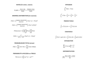 BAYES	
  (52	
  cartas	
  ,	
  cancer)	
  
	
  
	
  
𝑃 𝐴 𝐵 =
𝑃(𝐴 ∩ 𝐵)
𝑃(𝐵)
=
𝑃 𝐵 𝐴 . 𝑃(𝐴)
𝑃(𝐵)
	
  
	
  
	
  
BINOMIAL	
  DISTRIBUTION	
  (0,1	
  sucesso)	
  
	
  
	
  
𝑃 𝐷 =
𝑒𝑠𝑝𝑎ç𝑜  𝑎𝑚𝑜𝑠𝑡𝑟𝑎𝑙
𝑠𝑢𝑐𝑒𝑠𝑠𝑜
. 𝑃 𝑠 !
. (1 − 𝑃 𝑠 )!
	
  
	
  
𝑃 𝐷 =
𝑒𝑠𝑝𝑎ç𝑜  𝑎𝑚𝑜𝑠𝑡𝑟𝑎𝑙
𝑠𝑢𝑐𝑒𝑠𝑠𝑜
. 𝑃 𝑠 !
. (𝑃 𝑠 )!
	
  
	
  
	
  
𝑃 𝑆𝑢𝑐𝑒𝑠𝑠𝑜 =
𝑆
𝑠
𝑃 𝑠 . 𝑃(𝑠)
!∈!!∈!
	
  
	
  
𝑃 𝐷 =
𝑐!
𝑎! 𝑐 − 𝑎 !
. 𝑃 𝑎 !
. (1 − 𝑃 𝑎 )!
	
  
	
  
	
  
	
  
PROBABILIDADE	
  TOTAL	
  (urnas)	
  
	
  
𝑃 𝐵 = 𝑃 𝐴 ∩ 𝐵 = 𝑃 𝐴 . 𝑃(𝐵|𝐴)	
  
	
  
	
  
	
  
PROBABILITY	
  k	
  SUCCESS	
  in	
  n	
  TRIALS	
  
	
  
𝑃 𝑘  𝑖𝑛  𝑛 =
𝑛
𝑘
. 𝑝!
. (1 − 𝑝)!!!
	
  
	
  
INTEGRAIS	
  
	
  
𝐹 𝑏 − 𝐹 𝑎
!
!
	
  
	
  
	
  
𝑥!
𝑑𝑥 =
1
3
𝑥!
=
!
!
1
3
2!
−
1
3
1!
	
  
	
  
	
  
PRODUCT	
  RULE	
  
	
  
	
  
𝑐. 𝑓′ 𝑥 . 𝑑𝑥 = 𝑐 𝑓′ 𝑥 . 𝑑𝑥	
  
	
  
	
  
CHAIN	
  RULE	
  
	
  
	
  
𝑓 𝑥 + 𝑔 𝑥 . 𝑑𝑥 = 𝑓 𝑥 . 𝑑𝑥 + 𝑔 𝑥 . 𝑑(𝑥)	
  
	
  
INTEGRATION	
  
	
  
	
  
𝑓′ 𝑥 . Δ𝑥
Δ𝑥 = 0
𝑁 → ∞
	
  
	
  
	
  
DIFFERENTIATION	
  
	
  
	
  
lim
!→!
𝑓 𝑎 + Δ𝑥 − 𝑓(𝑎)
Δ𝑥
	
  
	
  
 