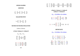  
LINEAR	
  ALGEBRA	
  
	
  
ADDITION	
  
	
  
	
  
1 2
4 3
+
2 2
5 3
=
2 4
9 6
	
  
	
  
	
  
SCALAR	
  MULTIPLY	
  
	
  
	
  
3 ∗
2 2
5 3
=
6 6
15 9
	
  
	
  
	
  
MATRIX	
  VECTOR	
  MULTIPLICATION	
  
	
  
Linhas	
  x	
  Colunas	
  
	
  
x	
  Vetor:	
  Colunas	
  A	
  =	
  Linhas	
  B	
  
	
  
𝐴!,! ∗ 𝐵!,! = 𝐶!,!	
  
	
  
0 3
1 3
2 4
∗
1
2
=
6
7
9
	
  
	
  
	
  
1 2 3
1 4 5
0 3 2
∗
1
2
0
=
5
9
6
	
  
	
  
OU	
  
	
  
1 2 3
1 4 5
0 3 2
∗
1
2
0
= 1 ∗
1
1
0
+ 2 ∗
2
4
3
+ 0 ∗
3
5
2
=
5
9
6
	
  
	
  
	
  
x	
  Matrix:	
  Colunas	
  A	
  =	
  Linhas	
  B	
  
Linhas	
  A	
  =	
  Colunas	
  B	
  
	
  
𝑨 𝟐,𝟏 = 𝟐𝒂  𝒍𝒊𝒏𝒉𝒂  𝒙  𝟏𝒂  𝒄𝒐𝒍𝒖𝒏𝒂	
  
	
  
1 2 3
0 4 5
∗
0 3
1 3
2 5
=
8 24
14 37
	
  
	
  
	
  
1 2 0 ∗
1 2 3
4 5 6
7 8 9
= 12 30 0 	
  
	
  
	
  
IMPORTANTE	
  
	
  
𝑨 𝟐,𝟑 = 𝟐𝒂  𝒍𝒊𝒏𝒉𝒂  𝒙  𝟑𝒂  𝒄𝒐𝒍𝒖𝒏𝒂	
  
	
  
	
  
1 0 0
−3 1 0
0 0 1
∗
1 2 1
3 8 1
0 4 1
=	
  
	
  
=
𝐴!,! 𝐴!,! 𝐴!,!
𝐴!,! 𝐴!,! 𝐴!,!
𝐴!,! 𝐴!,! 𝐴!,!
=
1 2 1
0 2 −2
0 4 1
	
  
	
  
	
  
	
  
	
  
	
  
 