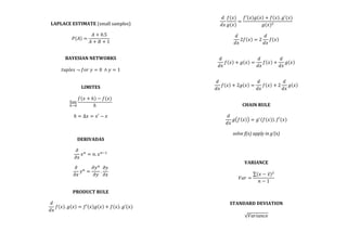  
LAPLACE	
  ESTIMATE	
  (small	
  samples)	
  
	
  
𝑃 𝐴 =
𝐴 + 0.5
𝐴 + 𝐵 + 1
	
  
	
  
	
  
BAYESIAN	
  NETWORKS	
  
	
  
𝑡𝑢𝑝𝑙𝑒𝑠  ¬  𝑓𝑜𝑟  𝑦 = 0   ∧ 𝑦 = 1	
  
	
  
	
  
LIMITES	
  
	
  
lim
!→!
𝑓 𝑥 + ℎ − 𝑓(𝑥)
ℎ
	
  
	
  
ℎ = Δ𝑥 = 𝑥′ − 𝑥	
  
	
  
	
  
	
  
DERIVADAS	
  
	
  
𝜕
𝜕𝑥
𝑥!
= 𝑛. 𝑥!!!
	
  
	
  
𝜕
𝜕𝑥
𝑦!
=
𝜕𝑦!
𝜕𝑦
.
𝜕𝑦
𝜕𝑥
	
  
	
  
	
  
PRODUCT	
  RULE	
  
	
  
𝑑
𝑑𝑥
𝑓 𝑥 . 𝑔 𝑥 = 𝑓′ 𝑥 𝑔 𝑥 + 𝑓 𝑥 . 𝑔′(𝑥)	
  
	
  
	
  
𝑑
𝑑𝑥
𝑓(𝑥)
𝑔(𝑥)
=
𝑓′ 𝑥 𝑔 𝑥 + 𝑓 𝑥 . 𝑔′(𝑥)
𝑔(𝑥)!
	
  
	
  
𝑑
𝑑𝑥
2𝑓 𝑥 = 2
𝑑
𝑑𝑥
𝑓 𝑥 	
  
	
  
	
  
𝑑
𝑑𝑥
𝑓 𝑥 + 𝑔 𝑥 =
𝑑
𝑑𝑥
𝑓 𝑥 +
𝑑
𝑑𝑥
𝑔 𝑥 	
  
	
  
	
  
𝑑
𝑑𝑥
𝑓 𝑥 + 2𝑔 𝑥 =
𝑑
𝑑𝑥
𝑓 𝑥 + 2
𝑑
𝑑𝑥
𝑔 𝑥 	
  
	
  
	
  
CHAIN	
  RULE	
  
	
  
𝑑
𝑑𝑥
𝑔 𝑓 𝑥 = 𝑔!
𝑓(𝑥) . 𝑓′(𝑥)	
  
	
  
solve	
  f(x)	
  apply	
  in	
  g’(x)	
  
	
  
	
  
	
  
	
  
VARIANCE	
  
	
  
𝑉𝑎𝑟 =
(𝑥 − 𝑥)!
𝑛 − 1
	
  
	
  
	
  
	
  
STANDARD	
  DEVIATION	
  
	
  
𝑉𝑎𝑟𝑖𝑎𝑛𝑐𝑒	
  
	
  
	
  
 