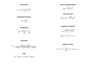 COVARIANCE	
  
	
  
	
  
𝐶𝑜𝑣 =
𝑥 − 𝑥 . (𝑦 − 𝑦)
𝑛 − 1
	
  
	
  
	
  
	
  
CONFIDENCE	
  INTERVAL	
  
	
  
𝑥 ± 1.96
𝜎
𝑛
	
  
	
  
	
  
	
  
CHI	
  SQUARED	
  
	
  
𝐶ℎ𝑖 =
(𝑦 − 𝑦)!
𝑦
=
𝛿!
𝑦
	
  
	
  
	
  
	
  
	
  
R	
  SQUARED	
  
	
  
	
  
𝑅!
=
𝑛 𝑥𝑦 − 𝑥. 𝑦
𝑛 𝑥! − ( 𝑥)! . 𝑛 𝑦! − ( 𝑦)!
	
  
	
  
	
  
	
  
LOSS	
  
	
  
𝐿𝑜𝑠𝑠 = 𝐵𝑖𝑎𝑠!
+ 𝑉𝑎𝑟𝑖𝑎𝑛𝑐𝑒!
+ 𝑁𝑜𝑖𝑠𝑒	
  
	
  
	
  
SUM	
  OF	
  SQUARED	
  ERRORS	
  
	
  
𝐸 𝑤 =
(𝑦 − 𝑦)!
2
	
  
	
  
	
  
COST	
  FUNCTION	
  
	
  
𝐽 𝜃! ≔ 𝜃! − 𝜂.
(𝑦 − 𝑦)!
2
	
  
	
  
	
  
	
  
	
  
NUMBER	
  OF	
  EXAMPLES	
  
	
  
𝑚 ≥
log(𝑁!) + log  (
1
𝛿)
𝜖
	
  
	
  
𝑤ℎ𝑒𝑟𝑒  𝜖 =
𝑦
𝑦
  ∧   𝛿 = 𝑦 − 𝑦	
  
	
  
	
  
	
  
	
  
MARKOV	
  CHAINS	
  
	
  
𝑃!!!
𝑋 = 𝑥 = 𝑃!
. 𝑋 = 𝑥 . 𝑇(𝑥 → 𝑥)
!
	
  
	
  
	
  
	
  
	
  
	
  
	
  
 