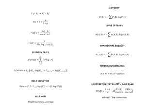  
	
  
𝑥  !~  𝑥!   ≠ 𝑥!′  ~  𝑥!′	
  
	
  
	
  
𝑚𝑥 + 𝑏 =
𝑝
1 − 𝑝
	
  
	
  
	
  
𝑃 𝑎 𝑐 =
𝑚𝑥 + 𝑏
𝑚𝑥 + 𝑏 + 1
	
  
	
  
	
  
𝐿𝑜𝑔𝑖𝑡 =
1
100. log  (𝑃(𝑎|𝑐))
	
  
	
  
	
  
DECISION	
  TREES	
  
	
  
𝐸𝑛𝑡𝑟𝑜𝑝𝑦 = −𝑃. log  (𝑃)
!
!!!
	
  
	
  
	
  
𝐼𝑛𝑓𝑜𝐺𝑎𝑖𝑛 = 𝑃!. −𝑃!!. log 𝑃!! − 𝑃!(!!!)−. log  (𝑃!(!!!)) 	
  
	
  
	
  
	
  
RULE	
  INDUCTION	
  
	
  
𝐺𝑎𝑖𝑛 = 𝑃. [ −𝑃!!!. log  (𝑃) − (−𝑃!. log  (𝑃))]	
  
	
  
	
  
	
  
RULE	
  VOTE	
  
	
  
Weight=accuracy	
  .	
  coverage	
  
ENTROPY	
  
	
  
	
  
𝐻 𝐴 = − 𝑃 𝐴 . 𝑙𝑜𝑔𝑃(𝐴)	
  
	
  
	
  
JOINT	
  ENTROPY	
  
	
  
	
  
𝐻 𝐴, 𝐵 = − 𝑃 𝐴, 𝐵 . 𝑙𝑜𝑔𝑃(𝐴, 𝐵)	
  
	
  
	
  
	
  
CONDITIONAL	
  ENTROPY	
  
	
  
	
  
𝐻 𝐴|𝐵 = − 𝑃 𝐴, 𝐵 . 𝑙𝑜𝑔𝑃(𝐴|𝐵)	
  
	
  
	
  
	
  
MUTUAL	
  INFORMATION	
  
	
  
	
  
𝐼 𝐴, 𝐵 = 𝐻 𝐴 − 𝐻(𝐴|𝐵)	
  
	
  
	
  
	
  
EIGENVECTOR	
  CENTRALITY	
  =	
  PAGE	
  RANK	
  
	
  
𝑃𝑅 𝐴 =
1 − 𝑑
𝑛
− d
𝑃𝑅(𝐵)
𝑂𝑢𝑡(𝐵)
+
𝑃𝑅(𝑛)
𝑂𝑢𝑡(𝑛)
	
  
	
  
where	
  d=1	
  few	
  connections	
  
	
  
 