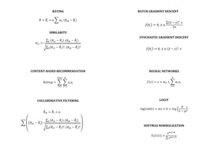RATING	
  
	
  
𝑅 = 𝑅! + 𝛼 𝑤!. (𝑅!" − 𝑅!)	
  
	
  
	
  
SIMILARITY	
  
	
  
𝑤!" =
𝑅!" − 𝑅! . (𝑅!" − 𝑅!)!
𝑅!" − 𝑅!
!. (𝑅!" − 𝑅!)!
!
	
  
	
  
	
  
	
  
	
  
	
  
CONTENT-­‐BASED	
  RECOMMENDATION	
  
	
  
𝑅𝑎𝑡𝑖𝑛𝑔 = 𝑥! 𝑦!
!
!!!
!"#$$
!!!
	
  
	
  
	
  
	
  
COLLABORATIVE	
  FILTERING	
  
	
  
	
  
𝑅!" = 𝑅! + 𝛼.	
  
𝑅!" − 𝑅! .
𝑅!" − 𝑅! . (𝑅!" − 𝑅!)!
𝑅!" − 𝑅!
!. (𝑅!" − 𝑅!)!
!
	
  
	
  
	
  
	
  
	
  
BATCH	
  GRADIENT	
  DESCENT	
  
	
  
	
  
𝐽 𝜃! ≔ 𝜃! ± 𝜂.
(𝑦 − 𝑦)!
. 𝑥
2𝑛
	
  
	
  
	
  
STOCHASTIC	
  GRADIENT	
  DESCENT	
  
	
  
	
  
𝐽 𝜃! ≔ 𝜃! ± 𝜂. (𝑦 − 𝑦)!
. 𝑥	
  
	
  
	
  
	
  
	
  
	
  
NEURAL	
  NETWORKS	
  
	
  
𝑓 𝑥 = 𝑜 = 𝑤! + 𝑤! 𝑥!
!
!!!
	
  
	
  
	
  
	
  
LOGIT	
  
	
  
log 𝑜𝑑𝑑𝑠 = 𝑤𝑥 + 𝑏 = 𝑙𝑜𝑔
𝑝
1 − 𝑝
	
  
	
  
	
  
	
  
SOFTMAX	
  NORMALIZATION	
  
	
  
𝑆(𝑓 𝑥 ) =
𝑒!"!!
𝑒!"!!
	
  
	
  
	
  
 