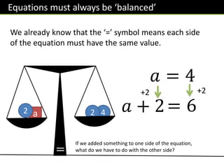 a 4
2 2
We already know that the ‘=’ symbol means each side
of the equation must have the same value.
If we added something to one side of the equation,
what do we have to do with the other side?
𝑎 = 4
= 6
+2
𝑎 + 2
+2
Equations must always be ‘balanced’
=
 