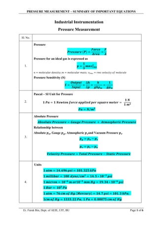 PRESSURE MEASUREMENT – SUMMARY OF IMPORTANT EQUATIONS
Er. Faruk Bin, Dept. of AEIE, UIT, BU Page 1 of 6
Industrial Instrumentation
Pressure Measurement
Sl. No.
1.
Pressure
𝑷𝒓𝒆𝒔𝒔𝒖𝒓𝒆 (𝑷) =
𝑭𝒐𝒓𝒄𝒆
𝑨𝒓𝒆𝒂
=
𝑭
𝑨
Pressure for an ideal gas is expressed as
𝒑 =
𝟏
𝟑
𝒎𝒏𝒗𝒓𝒎𝒔
𝟐
𝑛 = 𝑚𝑜𝑙𝑒𝑐𝑢𝑙𝑎𝑟 𝑑𝑒𝑛𝑠𝑖𝑡𝑦; 𝑚 = 𝑚𝑜𝑙𝑒𝑐𝑢𝑙𝑎𝑟 𝑚𝑎𝑠𝑠; 𝑣𝑟𝑚𝑠 = 𝑟𝑚𝑠 𝑣𝑒𝑙𝑜𝑐𝑖𝑡𝑦 𝑜𝑓 𝑚𝑜𝑙𝑒𝑐𝑢𝑙𝑒
Pressure Sensitivity (S)
𝑺 =
𝑶𝒖𝒕𝒑𝒖𝒕
𝑰𝒏𝒑𝒖𝒕
=
∆𝒉
∆𝒑
=
𝒉
𝒈𝒉𝝆𝒎
=
𝟏
𝒈𝝆𝒎
2.
Pascal – SI Unit for Pressure
𝟏 𝑷𝒂 = 𝟏 𝑵𝒆𝒘𝒕𝒐𝒏 𝒇𝒐𝒓𝒄𝒆 𝒂𝒑𝒑𝒍𝒊𝒆𝒅 𝒑𝒆𝒓 𝒔𝒒𝒖𝒂𝒓𝒆 𝒎𝒆𝒕𝒆𝒓 =
𝟏 𝑵
𝟏 𝒎𝟐
𝑷𝒂 = 𝑵 𝒎𝟐
⁄
3.
Absolute Pressure
𝑨𝒃𝒔𝒐𝒍𝒖𝒕𝒆 𝑷𝒓𝒆𝒔𝒔𝒖𝒓𝒆 = 𝑮𝒂𝒖𝒈𝒆 𝑷𝒓𝒆𝒔𝒔𝒖𝒓𝒆 + 𝑨𝒕𝒎𝒐𝒔𝒑𝒉𝒆𝒓𝒊𝒄 𝑷𝒓𝒆𝒔𝒔𝒖𝒓𝒆
Relationship between
Absolute 𝒑𝒂, Gauge 𝒑𝒈, Atmospheric 𝒑𝒔and Vacuum Pressure 𝒑𝒗
𝒑𝒈 = 𝒑𝒂 − 𝒑𝒔
𝒑𝒗 = 𝒑𝒔 − 𝒑𝒂
𝑽𝒆𝒍𝒐𝒄𝒊𝒕𝒚 𝑷𝒓𝒆𝒔𝒔𝒖𝒓𝒆 = 𝑻𝒐𝒕𝒂𝒍 𝑷𝒓𝒆𝒔𝒔𝒖𝒓𝒆 − 𝑺𝒕𝒂𝒕𝒊𝒄 𝑷𝒓𝒆𝒔𝒔𝒖𝒓𝒆
4.
Units
𝟏 𝒂𝒕𝒎 = 𝟏𝟒. 𝟔𝟗𝟔 𝒑𝒔𝒊 = 𝟏𝟎𝟏. 𝟑𝟐𝟓 𝒌𝑷𝒂
𝟏 𝒎𝒊𝒍𝒍𝒊𝒃𝒂𝒓 = 𝟏𝟎𝟎 𝒅𝒚𝒏𝒆 𝒄𝒎𝟐
⁄ = 𝟏𝟒. 𝟓 ∗ 𝟏𝟎−𝟑
𝒑𝒔𝒊
𝟏 𝒎𝒊𝒄𝒓𝒐𝒏 = 𝟏𝟎−𝟔
𝒎 𝒐𝒓𝟏𝟎−𝟑
𝒎𝒎 𝑯𝒈 = 𝟏𝟗. 𝟑𝟒 ∗ 𝟏𝟎−𝟔
𝒑𝒔𝒊
𝟏 𝑩𝒂𝒓 = 𝟏𝟎𝟓
𝑷𝒂
𝟏 𝒂𝒕𝒎 = 𝟕𝟔 𝒄𝒎 𝒐𝒇 𝑯𝒈 (𝑴𝒆𝒓𝒄𝒖𝒓𝒚) = 𝟏𝟒. 𝟕 𝒑𝒔𝒊 = 𝟏𝟎𝟏. 𝟑 𝒌𝑷𝒂;
𝟏𝒄𝒎 𝒐𝒇 𝑯𝒈 = 𝟏𝟑𝟑𝟑. 𝟐𝟐 𝑷𝒂; 𝟏 𝑷𝒂 = 𝟎. 𝟎𝟎𝟎𝟕𝟓 𝒄𝒎 𝒐𝒇 𝑯𝒈
 
