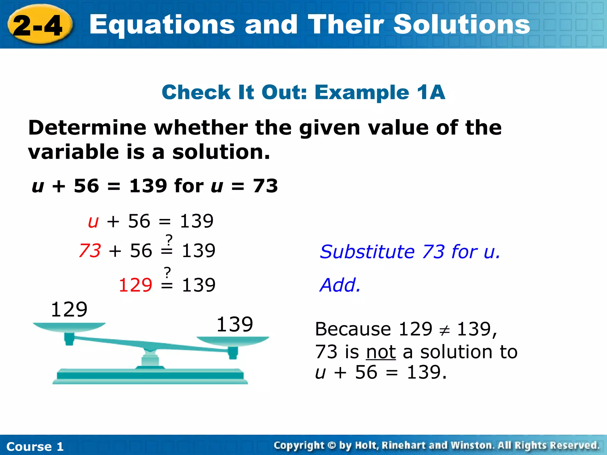 2-4 Equations and Their Solutions

                  Check It Out: Example 1A
  Determine whether the given value of the
  variable is a solution.
   u + 56 = 139 for u = 73
           u + 56 = 139
                   ?
           73 + 56 = 139        Substitute 73 for u.
                   ?
              129 = 139         Add.
     129
                          139   Because 129 ≠ 139,
                                73 is not a solution to
                                u + 56 = 139.


Course 1
 