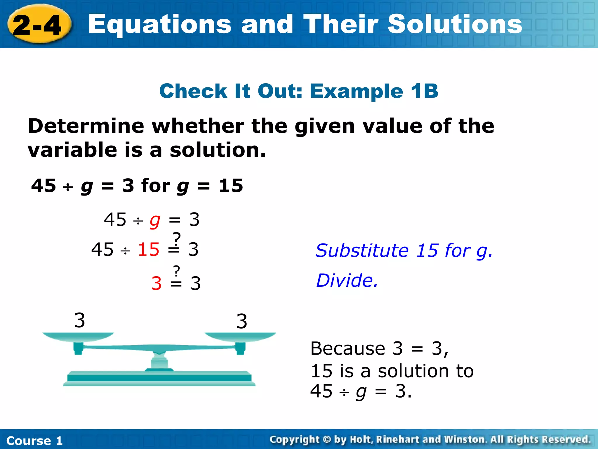 2-4 Equations and Their Solutions

                     Check It Out: Example 1B
  Determine whether the given value of the
  variable is a solution.
   45 ÷ g = 3 for g = 15
                45 ÷ g = 3
                       ?
               45 ÷ 15 = 3        Substitute 15 for g.
                       ?
                     3=3          Divide.

           3                 3
                                 Because 3 = 3,
                                 15 is a solution to
                                 45 ÷ g = 3.

Course 1
 