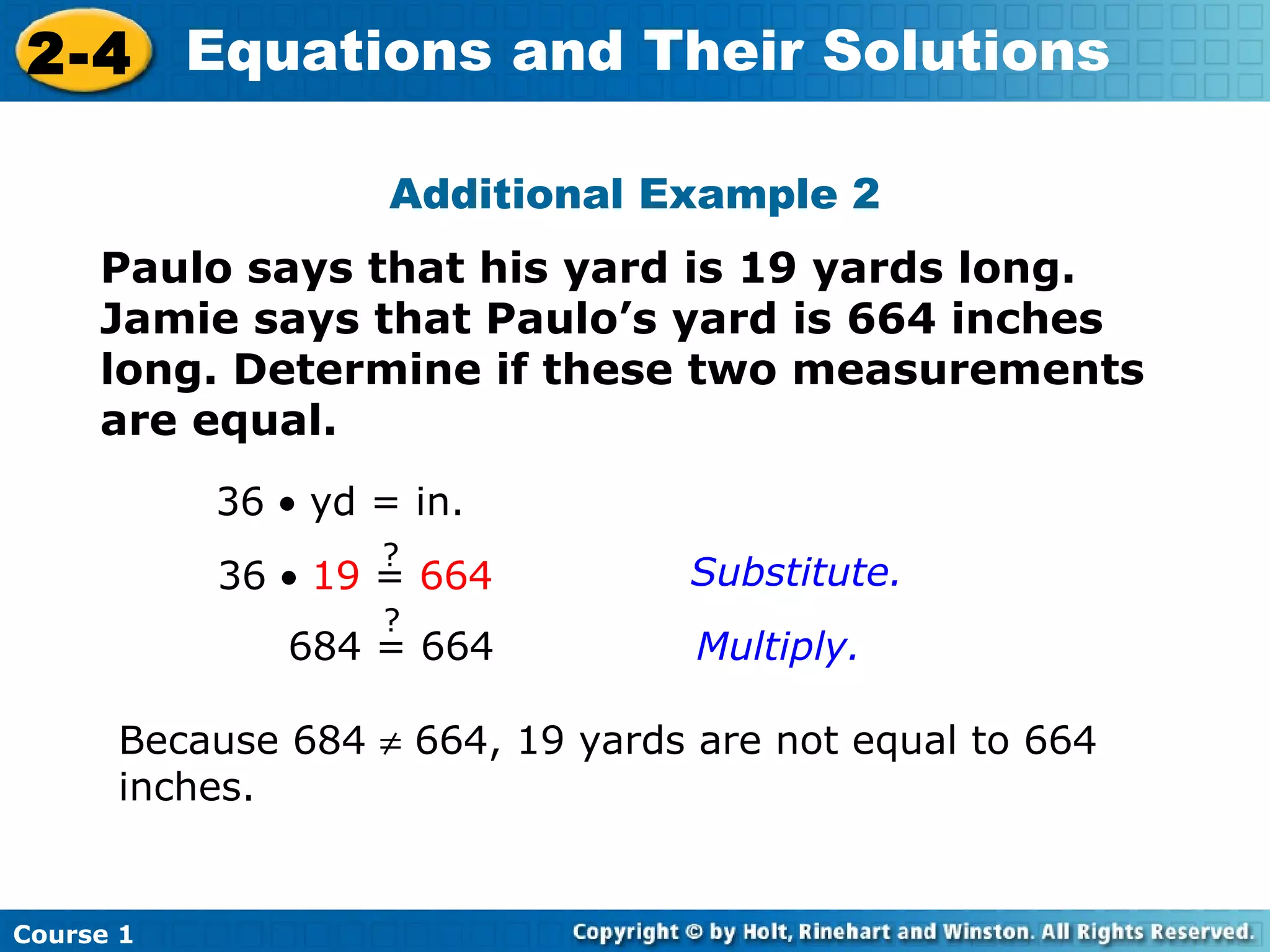 2-4 Equations and Their Solutions

                    Additional Example 2
     Paulo says that his yard is 19 yards long.
     Jamie says that Paulo’s yard is 664 inches
     long. Determine if these two measurements
     are equal.
           36 • yd = in.
                   ?
           36 • 19 = 664          Substitute.
                   ?
              684 = 664           Multiply.

      Because 684 ≠ 664, 19 yards are not equal to 664
      inches.


Course 1
 