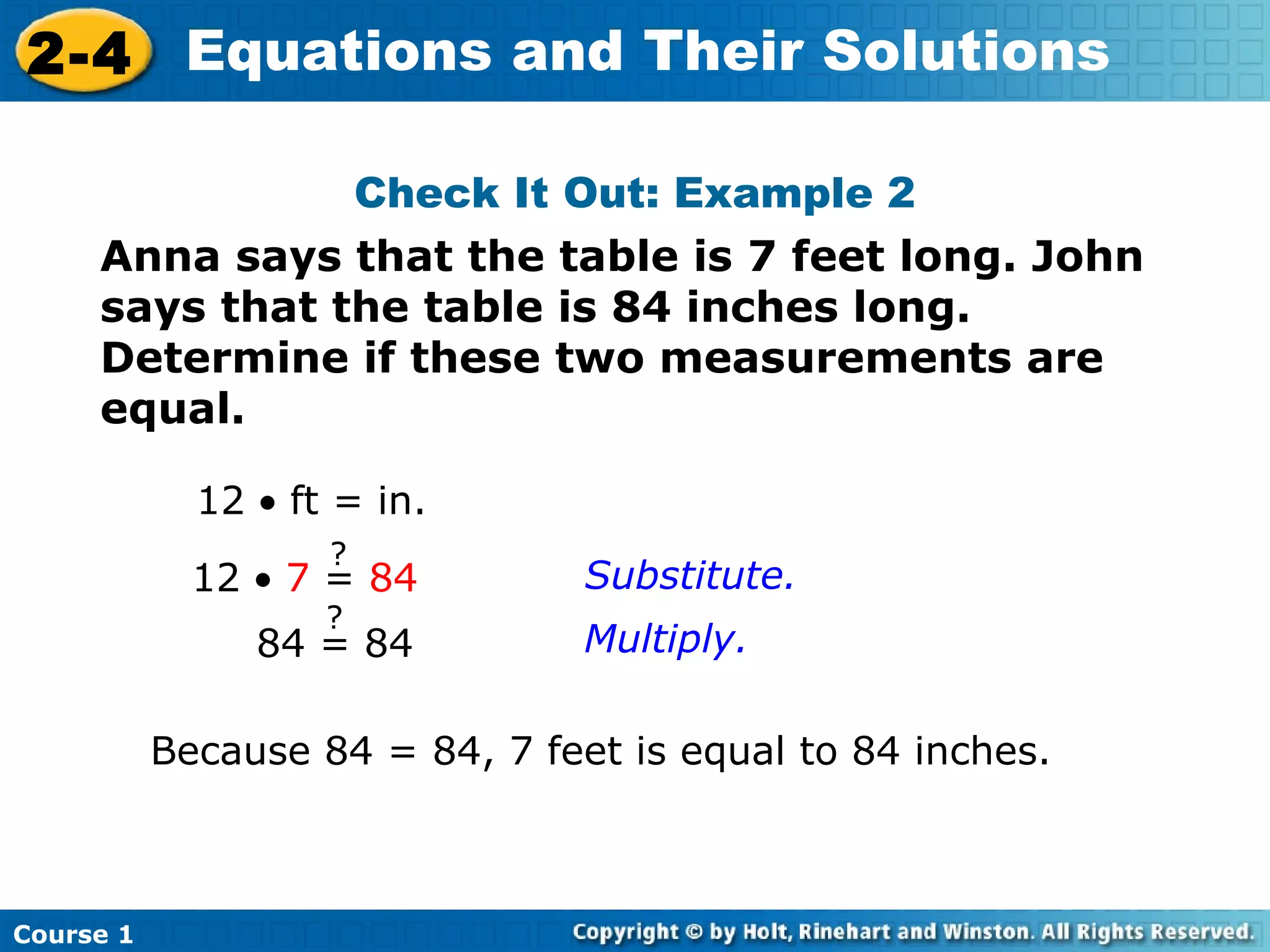 2-4 Equations and Their Solutions

                        Check It Out: Example 2
     Anna says that the table is 7 feet long. John
     says that the table is 84 inches long.
     Determine if these two measurements are
     equal.

             12 • ft = in.
                    ?
             12 • 7 = 84         Substitute.
                    ?
                84 = 84          Multiply.

           Because 84 = 84, 7 feet is equal to 84 inches.



Course 1
 