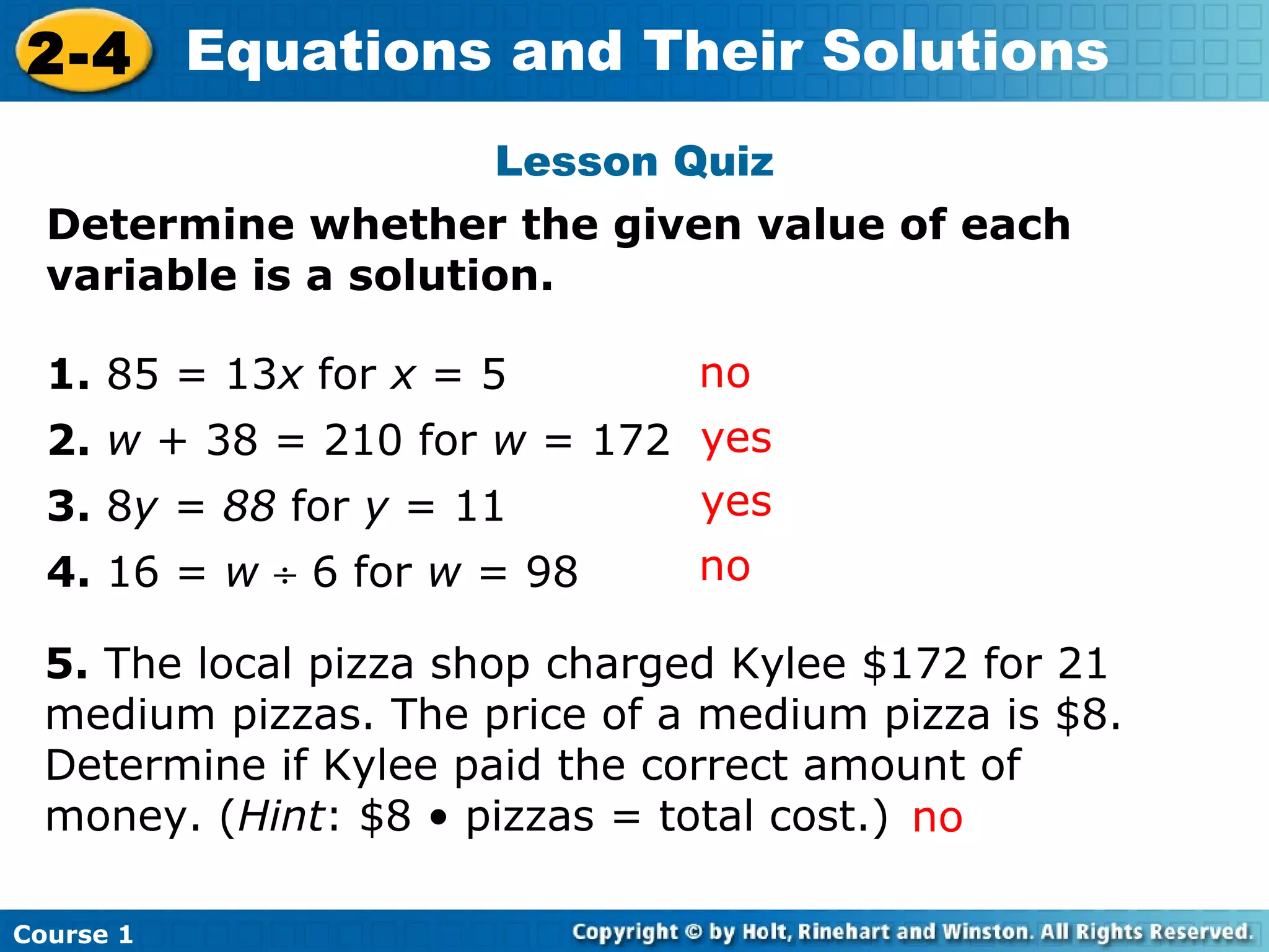 2-4 Equations and Their Solutions
                      Lesson Quiz
  Determine whether the given value of each
  variable is a solution.

  1. 85 = 13x for x = 5        no
  2. w + 38 = 210 for w = 172 yes
  3. 8y = 88 for y = 11       yes
  4. 16 = w ÷ 6 for w = 98     no

  5. The local pizza shop charged Kylee $172 for 21
  medium pizzas. The price of a medium pizza is $8.
  Determine if Kylee paid the correct amount of
  money. (Hint: $8 • pizzas = total cost.) no

Course 1
 