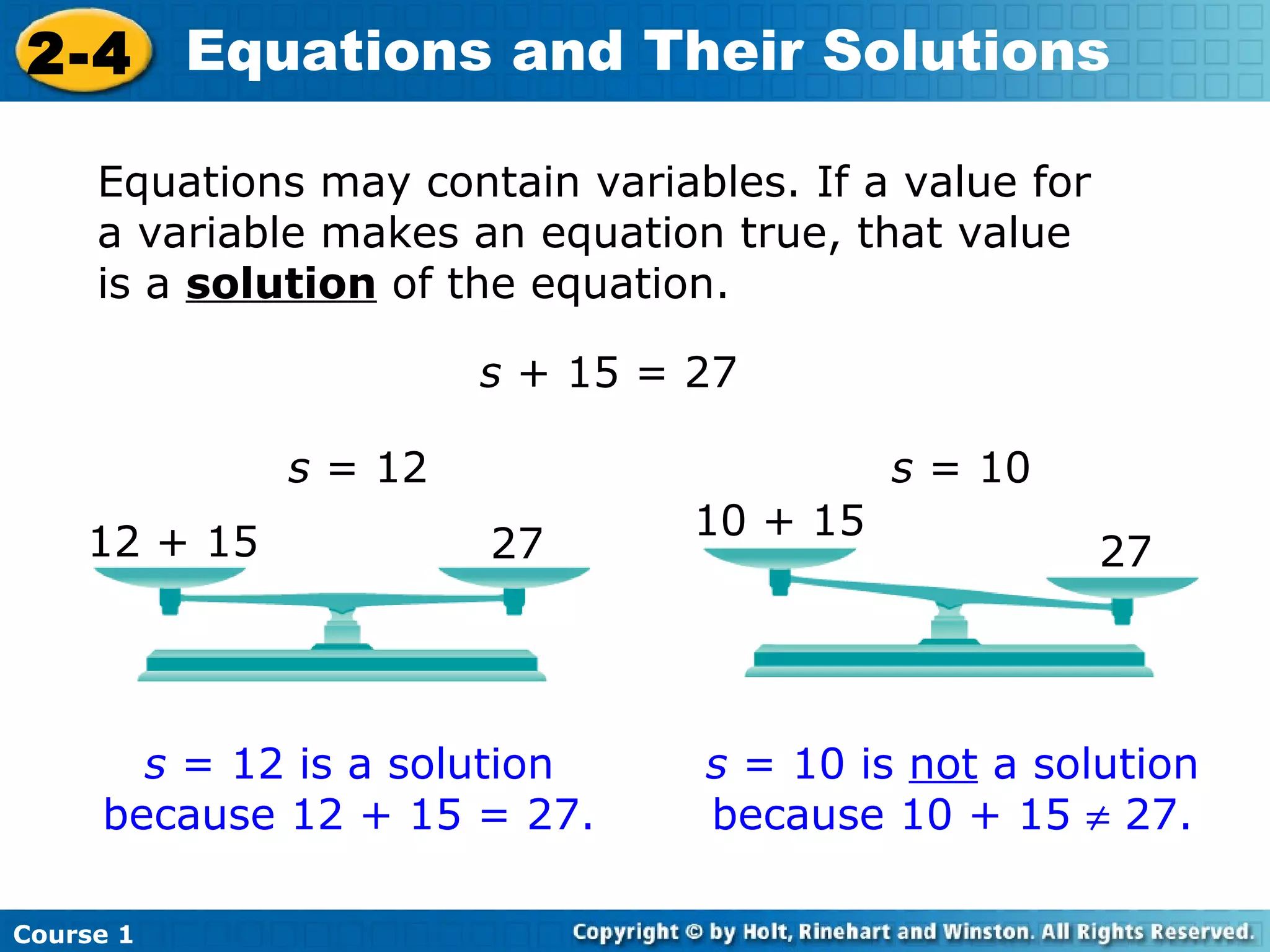 2-4 Equations and Their Solutions

     Equations may contain variables. If a value for
     a variable makes an equation true, that value
     is a solution of the equation.

                       s + 15 = 27

              s = 12                       s = 10
                                 10 + 15
    12 + 15            27                              27




       s = 12 is a solution      s = 10 is not a solution
     because 12 + 15 = 27.       because 10 + 15 ≠ 27.

Course 1
 